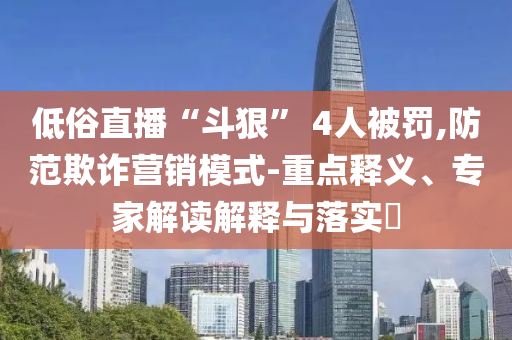低俗直播“斗狠” 4人被罰,防范欺詐營銷模式-重點釋義、專家解讀解釋與落實?