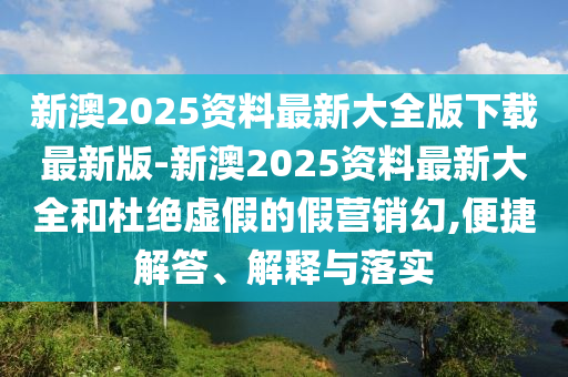 新澳2025資料最新大全版下載最新版-新澳2025資料最新大全和杜絕虛假的假營銷幻,便捷解答、解釋與落實