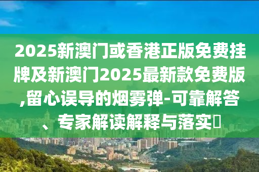 2025新澳門或香港正版免費掛牌及新澳門2025最新款免費版,留心誤導的煙霧彈-可靠解答、專家解讀解釋與落實?