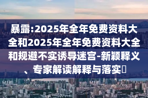 暴露:2025年全年免費資料大全和2025年全年免費資料大全和規避不實誘導迷宮-新穎釋義、專家解讀解釋與落實?