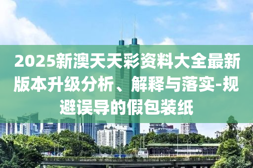2025新澳天天彩資料大全最新版本升級分析、解釋與落實-規避誤導的假包裝紙