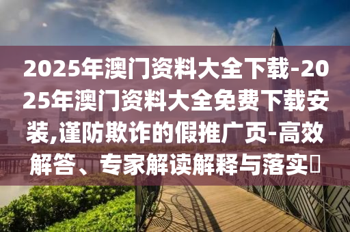 2025年澳門資料大全下載-2025年澳門資料大全免費下載安裝,謹防欺詐的假推廣頁-高效解答、專家解讀解釋與落實?