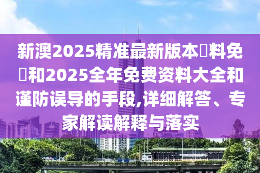 新澳2025精準最新版本資料免費和2025全年免費資料大全和謹防誤導的手段,詳細解答、專家解讀解釋與落實
