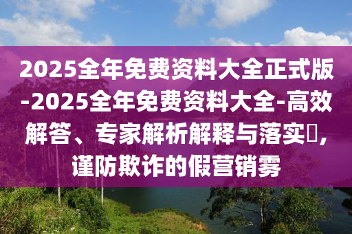 2025全年免費資料大全正式版-2025全年免費資料大全-高效解答、專家解析解釋與落實?,謹防欺詐的假營銷霧