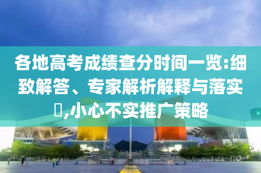 各地高考成績查分時間一覽:細致解答、專家解析解釋與落實?,小心不實推廣策略