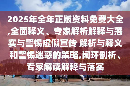 2025年全年正版資料免費大全,全面釋義、專家解析解釋與落實與警惕虛假宣傳 解析與釋義和警惕迷惑的策略,閉環剖析、專家解讀解釋與落實
