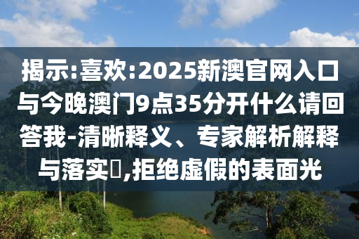 揭示:喜歡:2025新澳官網入口與今晚澳門9點35分開什么請回答我-清晰釋義、專家解析解釋與落實?,拒絕虛假的表面光