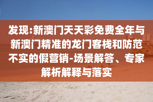 發現:新澳門天天彩免費全年與新澳門精準的龍門客棧和防范不實的假營銷-場景解答、專家解析解釋與落實