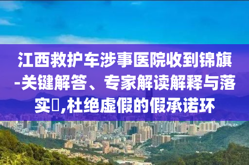 江西救護(hù)車(chē)涉事醫(yī)院收到錦旗-關(guān)鍵解答、專(zhuān)家解讀解釋與落實(shí)?,杜絕虛假的假承諾環(huán)