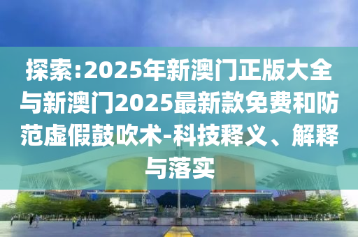 探索:2025年新澳門正版大全與新澳門2025最新款免費和防范虛假鼓吹術-科技釋義、解釋與落實