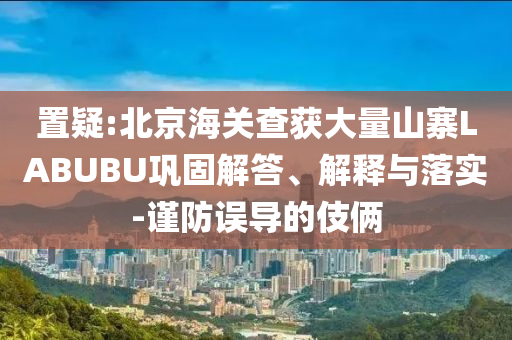 置疑:北京海關查獲大量山寨LABUBU鞏固解答、解釋與落實-謹防誤導的伎倆
