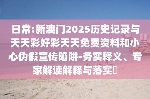 日常:新澳門2025歷史記錄與天天彩好彩天天免費資料和小心偽假宣傳陷阱-務實釋義、專家解讀解釋與落實?