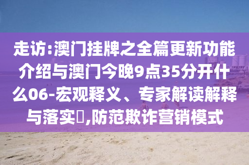 走訪:澳門掛牌之全篇更新功能介紹與澳門今晚9點(diǎn)35分開什么06-宏觀釋義、專家解讀解釋與落實(shí)?,防范欺詐營(yíng)銷模式