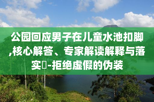 公園回應男子在兒童水池扣腳,核心解答、專家解讀解釋與落實?-拒絕虛假的偽裝
