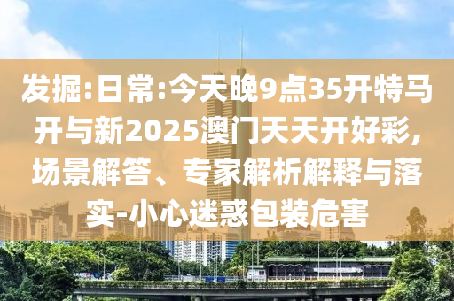 發掘:日常:今天晚9點35開特馬開與新2025澳門天天開好彩,場景解答、專家解析解釋與落實-小心迷惑包裝危害