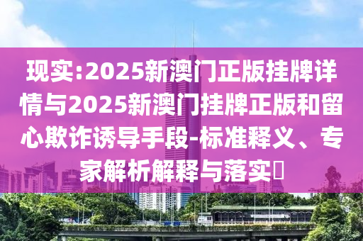 現實:2025新澳門正版掛牌詳情與2025新澳門掛牌正版和留心欺詐誘導手段-標準釋義、專家解析解釋與落實?
