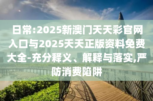 日常:2025新澳門天天彩官網(wǎng)入口與2025天天正版資料免費(fèi)大全-充分釋義、解釋與落實(shí),嚴(yán)防消費(fèi)陷阱