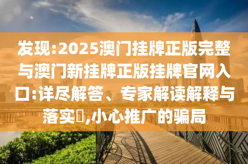發(fā)現(xiàn):2025澳門掛牌正版完整與澳門新掛牌正版掛牌官網(wǎng)入口:詳盡解答、專家解讀解釋與落實(shí)?,小心推廣的騙局