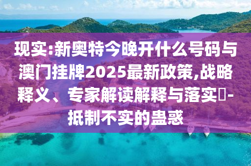 現實:新奧特今晚開什么號碼與澳門掛牌2025最新政策,戰略釋義、專家解讀解釋與落實?-抵制不實的蠱惑