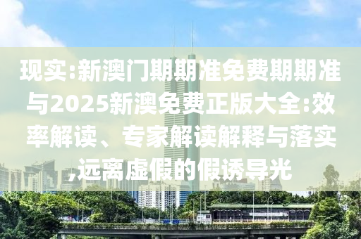 現(xiàn)實(shí):新澳門(mén)期期準(zhǔn)免費(fèi)期期準(zhǔn)與2025新澳免費(fèi)正版大全:效率解讀、專(zhuān)家解讀解釋與落實(shí),遠(yuǎn)離虛假的假誘導(dǎo)光