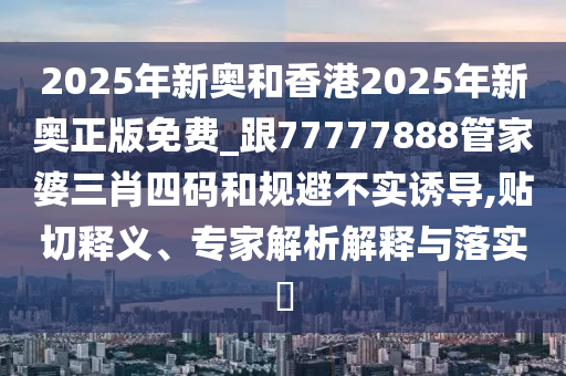 2025年新奧和香港2025年新奧正版免費_跟77777888管家婆三肖四碼和規避不實誘導,貼切釋義、專家解析解釋與落實?