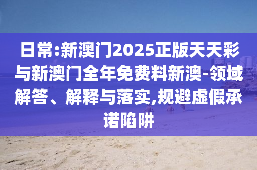 日常:新澳門2025正版天天彩與新澳門全年免費料新澳-領域解答、解釋與落實,規避虛假承諾陷阱