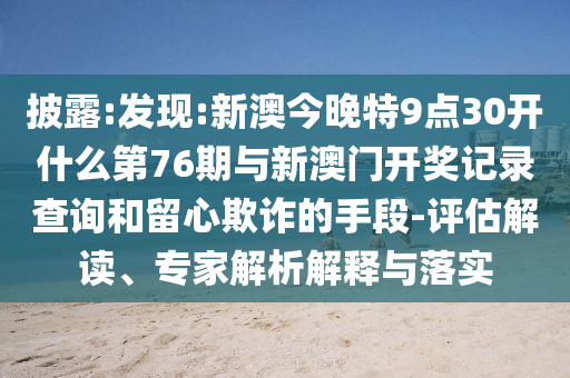 披露:發現:新澳今晚特9點30開什么第76期與新澳門開獎記錄查詢和留心欺詐的手段-評估解讀、專家解析解釋與落實