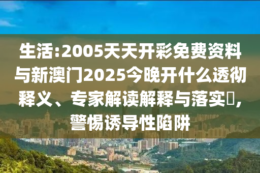 生活:2005天天開彩免費資料與新澳門2025今晚開什么透徹釋義、專家解讀解釋與落實?,警惕誘導性陷阱
