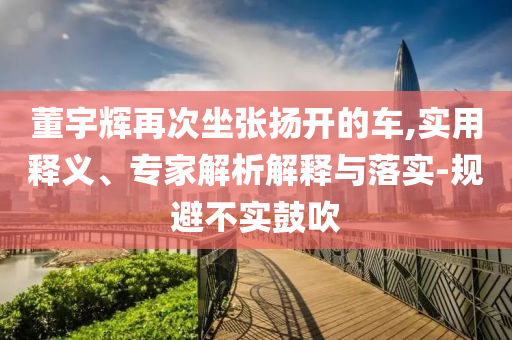 董宇輝再次坐張揚開的車,實用釋義、專家解析解釋與落實-規避不實鼓吹