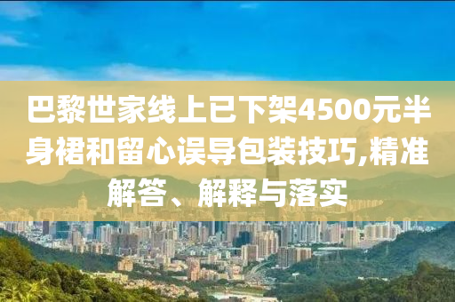 巴黎世家線上已下架4500元半身裙和留心誤導包裝技巧,精準解答、解釋與落實