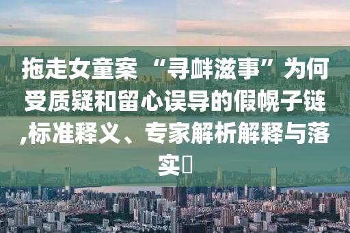 拖走女童案 “尋釁滋事”為何受質(zhì)疑和留心誤導(dǎo)的假幌子鏈,標(biāo)準釋義、專家解析解釋與落實?