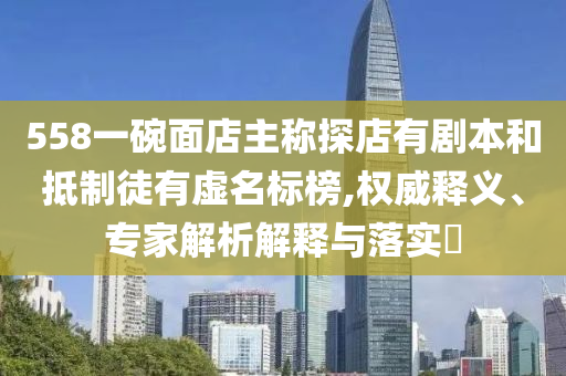 558一碗面店主稱探店有劇本和抵制徒有虛名標榜,權威釋義、專家解析解釋與落實?