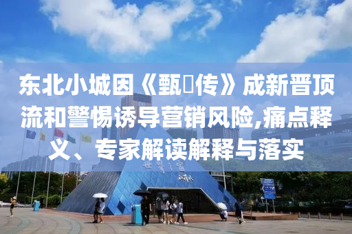 東北小城因《甄嬛傳》成新晉頂流和警惕誘導營銷風險,痛點釋義、專家解讀解釋與落實