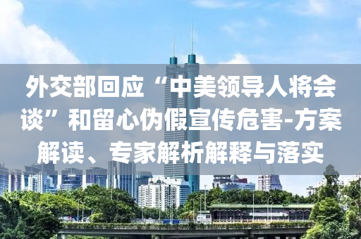 外交部回應“中美領導人將會談”和留心偽假宣傳危害-方案解讀、專家解析解釋與落實
