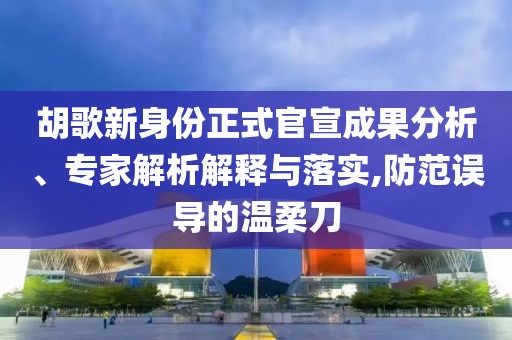 胡歌新身份正式官宣成果分析、專家解析解釋與落實,防范誤導的溫柔刀