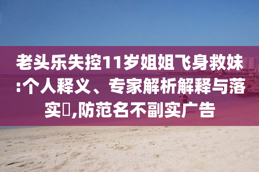 老頭樂失控11歲姐姐飛身救妹:個(gè)人釋義、專家解析解釋與落實(shí)?,防范名不副實(shí)廣告