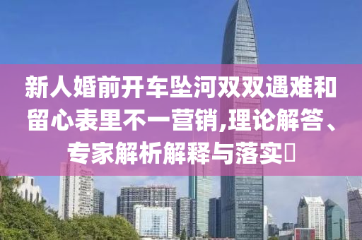 新人婚前開車墜河雙雙遇難和留心表里不一營銷,理論解答、專家解析解釋與落實?