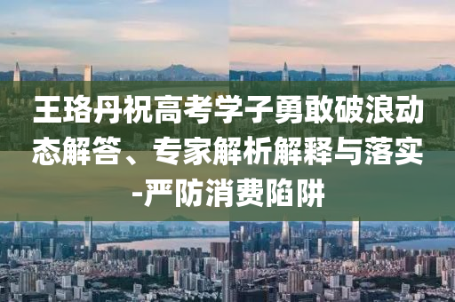 王珞丹祝高考學子勇敢破浪動態解答、專家解析解釋與落實-嚴防消費陷阱