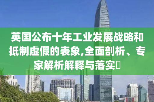 英國(guó)公布十年工業(yè)發(fā)展戰(zhàn)略和抵制虛假的表象,全面剖析、專(zhuān)家解析解釋與落實(shí)?