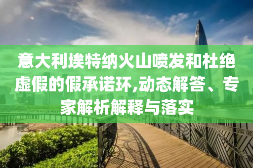 意大利埃特納火山噴發和杜絕虛假的假承諾環,動態解答、專家解析解釋與落實