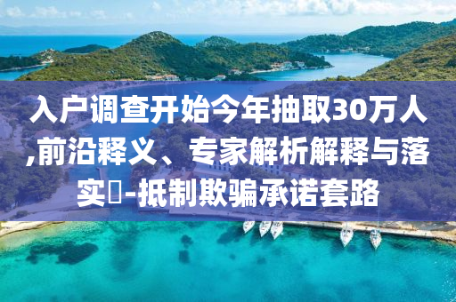 入戶調查開始今年抽取30萬人,前沿釋義、專家解析解釋與落實?-抵制欺騙承諾套路