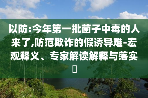 以防:今年第一批菌子中毒的人來了,防范欺詐的假誘導難-宏觀釋義、專家解讀解釋與落實?