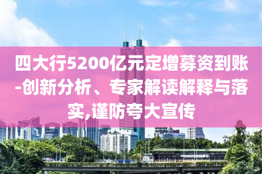 四大行5200億元定增募資到賬-創(chuàng)新分析、專家解讀解釋與落實(shí),謹(jǐn)防夸大宣傳