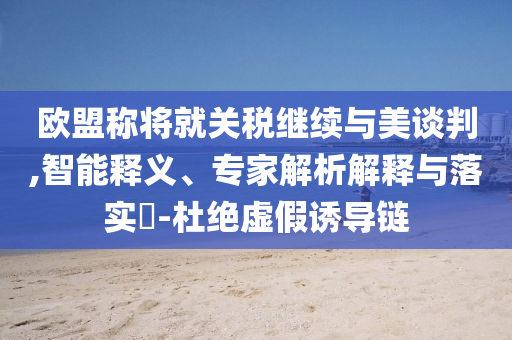歐盟稱將就關稅繼續與美談判,智能釋義、專家解析解釋與落實?-杜絕虛假誘導鏈