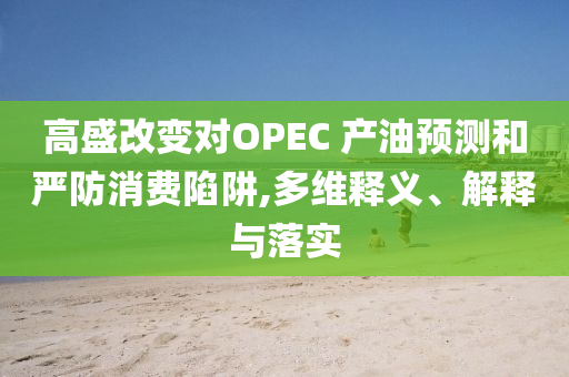高盛改變對(duì)OPEC 產(chǎn)油預(yù)測(cè)和嚴(yán)防消費(fèi)陷阱,多維釋義、解釋與落實(shí)