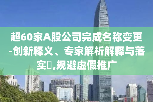 超60家A股公司完成名稱變更-創(chuàng)新釋義、專家解析解釋與落實(shí)?,規(guī)避虛假推廣