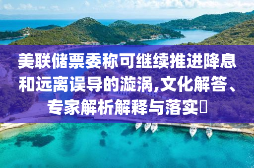 美聯(lián)儲(chǔ)票委稱可繼續(xù)推進(jìn)降息和遠(yuǎn)離誤導(dǎo)的漩渦,文化解答、專家解析解釋與落實(shí)?