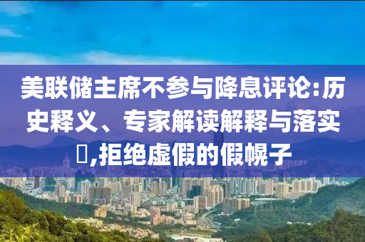 美聯儲主席不參與降息評論:歷史釋義、專家解讀解釋與落實?,拒絕虛假的假幌子
