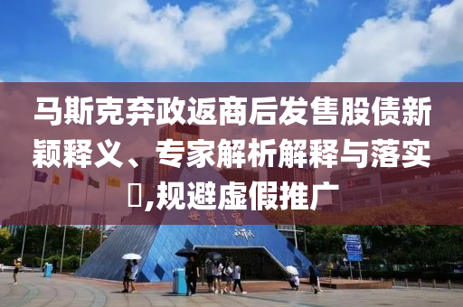 馬斯克棄政返商后發售股債新穎釋義、專家解析解釋與落實?,規避虛假推廣