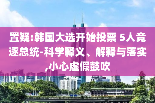 置疑:韓國大選開始投票 5人競逐總統-科學釋義、解釋與落實,小心虛假鼓吹